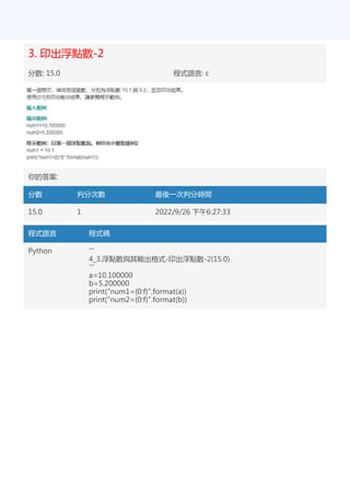 3. 印出浮點數-2
分數: 15.0 程式語言: c
你的答案:
分數 判分次數 最後一次判分時間
15.0 1 2022/9/26 下午6:27:33
程式語言 程式碼
Python '''
4_3.浮點數與其輸出格式-印出浮點數-2(15.0)
'''
a=10.100000
b=5.200000
print("num1={0:f}".format(a))
print("num2={0:f}".format(b))
 