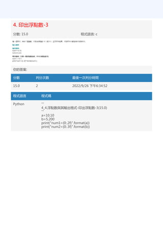 4. 印出浮點數-3
分數: 15.0 程式語言: c
你的答案:
分數 判分次數 最後一次判分時間
15.0 2 2022/9/26 下午6:34:52
程式語言 程式碼
Python '''
4_4.浮點數與其輸出格式-印出浮點數-3(15.0)
'''
a=10.10
b=5.200
print("num1={0:.2f}".format(a))
print("num2={0:.3f}".format(b))
 