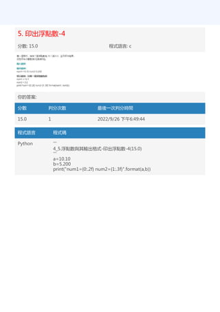 5. 印出浮點數-4
分數: 15.0 程式語言: c
你的答案:
分數 判分次數 最後一次判分時間
15.0 1 2022/9/26 下午6:49:44
程式語言 程式碼
Python '''
4_5.浮點數與其輸出格式-印出浮點數-4(15.0)
'''
a=10.10
b=5.200
print("num1={0:.2f} num2={1:.3f}".format(a,b))
 