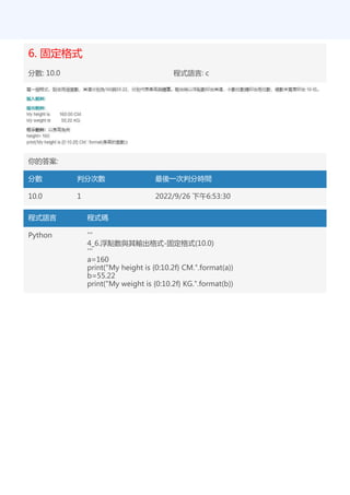 6. 固定格式
分數: 10.0 程式語言: c
你的答案:
分數 判分次數 最後一次判分時間
10.0 1 2022/9/26 下午6:53:30
程式語言 程式碼
Python '''
4_6.浮點數與其輸出格式-固定格式(10.0)
'''
a=160
print("My height is {0:10.2f} CM.".format(a))
b=55.22
print("My weight is {0:10.2f} KG.".format(b))
 