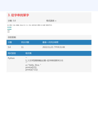 3. 從字串找單字
分數: 5.0 程式語言: c
你的答案:
分數 判分次數 最後一次判分時間
5.0 11 2022/11/21 下午9:31:08
程式語言 程式碼
Python '''
5_3.文字型態與輸出(彈)-從字串找單字(5.0)
'''
a="Hello, Dice, "
print(a[0:5])
print(a[7:11])
 