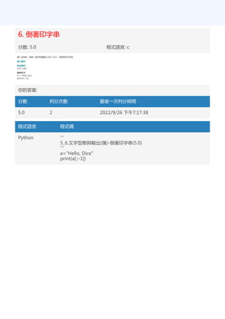 6. 倒著印字串
分數: 5.0 程式語言: c
你的答案:
分數 判分次數 最後一次判分時間
5.0 2 2022/9/26 下午7:17:38
程式語言 程式碼
Python '''
5_6.文字型態與輸出(彈)-倒著印字串(5.0)
'''
a="Hello, Dice"
print(a[::-1])
 