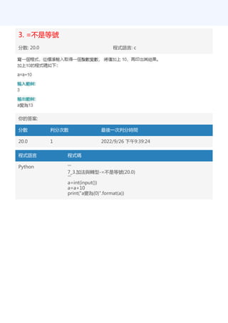 3. =不是等號
分數: 20.0 程式語言: c
你的答案:
分數 判分次數 最後一次判分時間
20.0 1 2022/9/26 下午9:39:24
程式語言 程式碼
Python '''
7_3.加法與轉型-=不是等號(20.0)
'''
a=int(input())
a=a+10
print("a變為{0}".format(a))
 