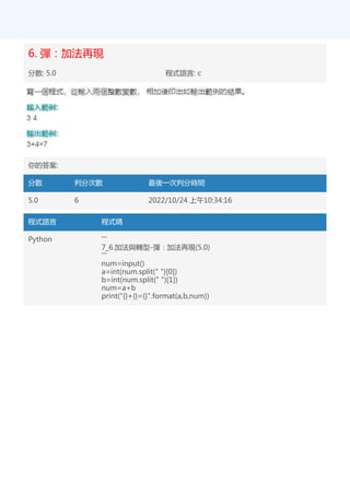 6. 彈：加法再現
分數: 5.0 程式語言: c
你的答案:
分數 判分次數 最後一次判分時間
5.0 6 2022/10/24 上午10:34:16
程式語言 程式碼
Python '''
7_6.加法與轉型-彈：加法再現(5.0)
'''
num=input()
a=int(num.split(" ")[0])
b=int(num.split(" ")[1])
num=a+b
print("{}+{}={}".format(a,b,num))
 