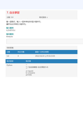 7. 自主學習
分數: 5.0 程式語言: c
你的答案:
分數 判分次數 最後一次判分時間
5.0 4 2022/10/24 上午10:23:05
程式語言 程式碼
Python '''
7_7.加法與轉型-自主學習(5.0)
'''
a=input()
b=a.lower()
print(b)
 