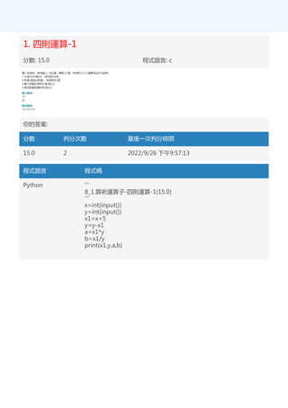 1. 四則運算-1
分數: 15.0 程式語言: c
你的答案:
分數 判分次數 最後一次判分時間
15.0 2 2022/9/26 下午9:57:13
程式語言 程式碼
Python '''
8_1.算術運算子-四則運算-1(15.0)
'''
x=int(input())
y=int(input())
x1=x+5
y=y-x1
a=x1*y
b=x1/y
print(x1,y,a,b)
 