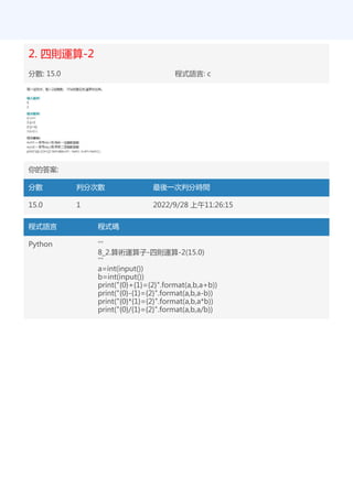 2. 四則運算-2
分數: 15.0 程式語言: c
你的答案:
分數 判分次數 最後一次判分時間
15.0 1 2022/9/28 上午11:26:15
程式語言 程式碼
Python '''
8_2.算術運算子-四則運算-2(15.0)
'''
a=int(input())
b=int(input())
print("{0}+{1}={2}".format(a,b,a+b))
print("{0}-{1}={2}".format(a,b,a-b))
print("{0}*{1}={2}".format(a,b,a*b))
print("{0}/{1}={2}".format(a,b,a/b))
 