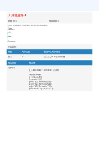 3. 其他運算-1
分數: 10.0 程式語言: c
你的答案:
分數 判分次數 最後一次判分時間
10.0 4 2023/1/9 下午10:10:38
程式語言 程式碼
Python '''
8_3.算術運算子-其他運算-1(10.0)
'''
import math
a=int(input())
b=int(input())
print("{0}".format(a//b))
print("{0}".format(a%b))
print("{0}".format(a**b))
print(math.sqrt(a*a+b*b))
 