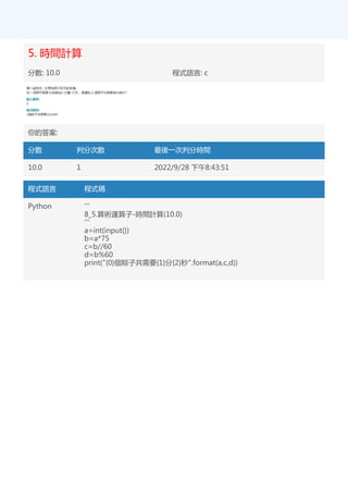 5. 時間計算
分數: 10.0 程式語言: c
你的答案:
分數 判分次數 最後一次判分時間
10.0 1 2022/9/28 下午8:43:51
程式語言 程式碼
Python '''
8_5.算術運算子-時間計算(10.0)
'''
a=int(input())
b=a*75
c=b//60
d=b%60
print("{0}個粽子共需要{1}分{2}秒".format(a,c,d))
 