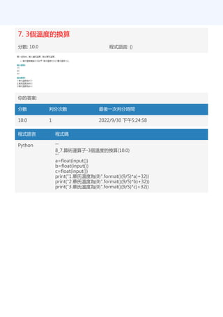 7. 3個溫度的換算
分數: 10.0 程式語言: {}
你的答案:
分數 判分次數 最後一次判分時間
10.0 1 2022/9/30 下午5:24:58
程式語言 程式碼
Python '''
8_7.算術運算子-3個溫度的換算(10.0)
'''
a=float(input())
b=float(input())
c=float(input())
print("1.華氏溫度為{0}".format(((9/5)*a)+32))
print("2.華氏溫度為{0}".format(((9/5)*b)+32))
print("3.華氏溫度為{0}".format(((9/5)*c)+32))
 