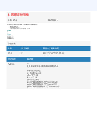 8. 圓周長與面積
分數: 10.0 程式語言: c
你的答案:
分數 判分次數 最後一次判分時間
10.0 2 2022/9/30 下午5:29:31
程式語言 程式碼
Python '''
8_8.算術運算子-圓周長與面積(10.0)
'''
r=float(input())
a=float(input())
r2=r*2*3.14
R=r*r*3.14
ar=R*(a/360)
print("圓周長為{0:.2f}".format(r2))
print("圓面積為{0:.2f}".format(R))
print("扇形面積為{0:.2f}".format(ar))
 