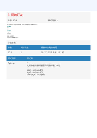 3. 同齡好友
分數: 10.0 程式語言: c
你的答案:
分數 判分次數 最後一次判分時間
10.0 1 2022/10/17 上午11:01:47
程式語言 程式碼
Python '''
9_3.關係與邏輯運算子-同齡好友(10.0)
'''
age1=int(input())
age2=int(input())
print(age1==age2)
 