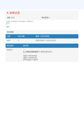 4. 忘年之交
分數: 10.0 程式語言: c
你的答案:
分數 判分次數 最後一次判分時間
10.0 3 2022/10/17 上午11:14:54
程式語言 程式碼
Python '''
9_4.關係與邏輯運算子-忘年之交(10.0)
'''
age1=int(input())
age2=int(input())
print(age1!=age2)
 