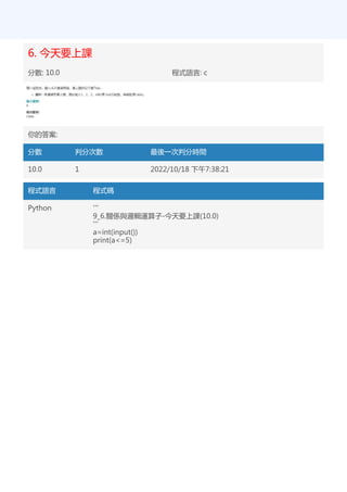 6. 今天要上課
分數: 10.0 程式語言: c
你的答案:
分數 判分次數 最後一次判分時間
10.0 1 2022/10/18 下午7:38:21
程式語言 程式碼
Python '''
9_6.關係與邏輯運算子-今天要上課(10.0)
'''
a=int(input())
print(a<=5)
 
