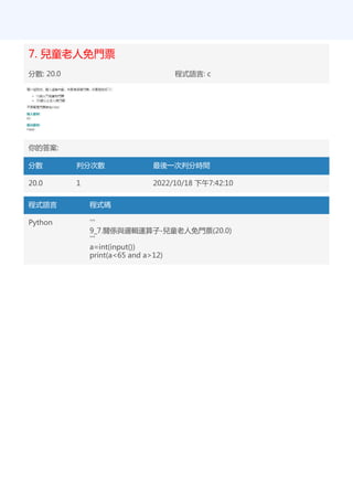 7. 兒童老人免門票
分數: 20.0 程式語言: c
你的答案:
分數 判分次數 最後一次判分時間
20.0 1 2022/10/18 下午7:42:10
程式語言 程式碼
Python '''
9_7.關係與邏輯運算子-兒童老人免門票(20.0)
'''
a=int(input())
print(a<65 and a>12)
 