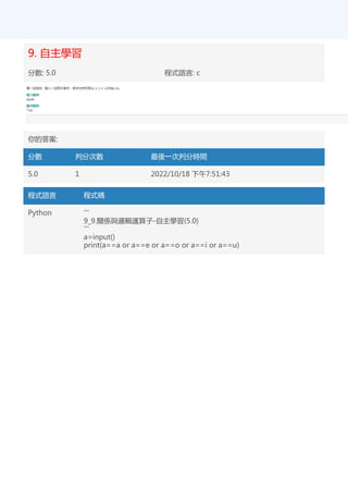 9. 自主學習
分數: 5.0 程式語言: c
你的答案:
分數 判分次數 最後一次判分時間
5.0 1 2022/10/18 下午7:51:43
程式語言 程式碼
Python '''
9_9.關係與邏輯運算子-自主學習(5.0)
'''
a=input()
print(a==a or a==e or a==o or a==i or a==u)
 