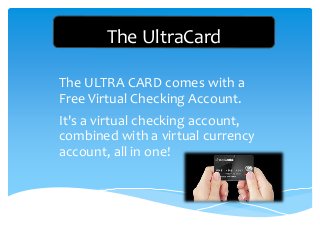 The UltraCard
The ULTRA CARD comes with a
Free Virtual Checking Account.
It's a virtual checking account,
combined with a virtual currency
account, all in one!
 