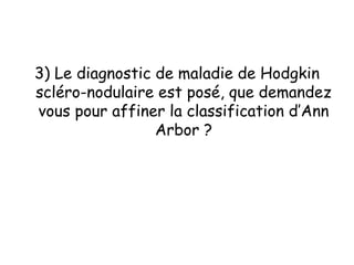 3) Le diagnostic de maladie de Hodgkin
scléro-nodulaire est posé, que demandez
vous pour affiner la classification d’Ann
Arbor ?
 
