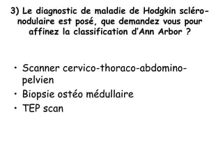 3) Le diagnostic de maladie de Hodgkin scléro-
nodulaire est posé, que demandez vous pour
affinez la classification d’Ann Arbor ?
• Scanner cervico-thoraco-abdomino-
pelvien
• Biopsie ostéo médullaire
• TEP scan
 
