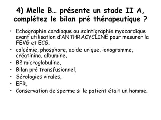 4) Melle B… présente un stade II A,
complétez le bilan pré thérapeutique ?
• Echographie cardiaque ou scintigraphie myocardique
avant utilisation d’ANTHRACYCLINE pour mesurer la
FEVG et ECG.
• calcémie, phosphore, acide urique, ionogramme,
créatinine, albumine,
• Β2 microglobuline,
• Bilan pré transfusionnel,
• Sérologies virales,
• EFR,
• Conservation de sperme si le patient était un homme.
 