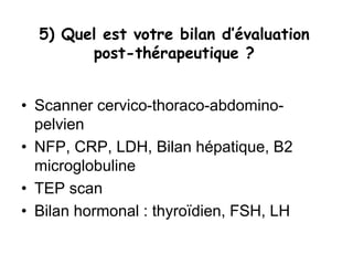 5) Quel est votre bilan d’évaluation
post-thérapeutique ?
• Scanner cervico-thoraco-abdomino-
pelvien
• NFP, CRP, LDH, Bilan hépatique, B2
microglobuline
• TEP scan
• Bilan hormonal : thyroïdien, FSH, LH
 