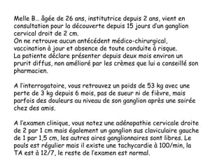 Melle B… âgée de 26 ans, institutrice depuis 2 ans, vient en
consultation pour la découverte depuis 15 jours d’un ganglion
cervical droit de 2 cm.
On ne retrouve aucun antécédent médico-chirurgical,
vaccination à jour et absence de toute conduite à risque.
La patiente déclare présenter depuis deux mois environ un
prurit diffus, non amélioré par les crèmes que lui a conseillé son
pharmacien.
A l’interrogatoire, vous retrouvez un poids de 53 kg avec une
perte de 3 kg depuis 6 mois, pas de sueur ni de fièvre, mais
parfois des douleurs au niveau de son ganglion après une soirée
chez des amis.
A l’examen clinique, vous notez une adénopathie cervicale droite
de 2 par 1 cm mais également un ganglion sus claviculaire gauche
de 1 par 1,5 cm, les autres aires ganglionnaires sont libres. Le
pouls est régulier mais il existe une tachycardie à 100/min, la
TA est à 12/7, le reste de l’examen est normal.
 