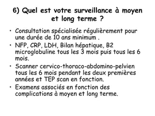 6) Quel est votre surveillance à moyen
et long terme ?
• Consultation spécialisée régulièrement pour
une durée de 10 ans minimum .
• NFP, CRP, LDH, Bilan hépatique, B2
microglobuline tous les 3 mois puis tous les 6
mois.
• Scanner cervico-thoraco-abdomino-pelvien
tous les 6 mois pendant les deux premières
années et TEP scan en fonction.
• Examens associés en fonction des
complications à moyen et long terme.
 