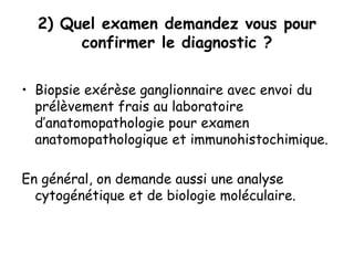 2) Quel examen demandez vous pour
confirmer le diagnostic ?
• Biopsie exérèse ganglionnaire avec envoi du
prélèvement frais au laboratoire
d’anatomopathologie pour examen
anatomopathologique et immunohistochimique.
En général, on demande aussi une analyse
cytogénétique et de biologie moléculaire.
 