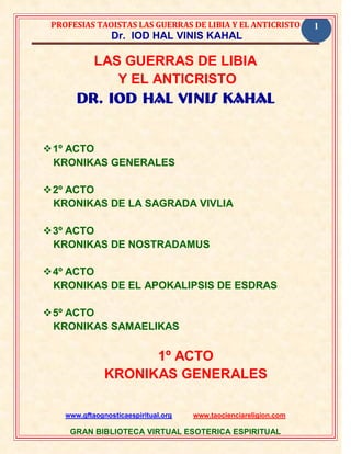 PROFESIAS TAOISTAS LAS GUERRAS DE LIBIA Y EL ANTICRISTO           1
                 Dr. IOD HAL VINIS KAHAL

            LAS GUERRAS DE LIBIA
               Y EL ANTICRISTO
       Dr. IOD HAL VINIS KAHAL


 1º ACTO
  KRONIKAS GENERALES

 2º ACTO
  KRONIKAS DE LA SAGRADA VIVLIA

 3º ACTO
  KRONIKAS DE NOSTRADAMUS

 4º ACTO
  KRONIKAS DE EL APOKALIPSIS DE ESDRAS

 5º ACTO
  KRONIKAS SAMAELIKAS

                     1º ACTO
               KRONIKAS GENERALES

    www.gftaognosticaespiritual.org   www.taocienciareligion.com

     GRAN BIBLIOTECA VIRTUAL ESOTERICA ESPIRITUAL
 