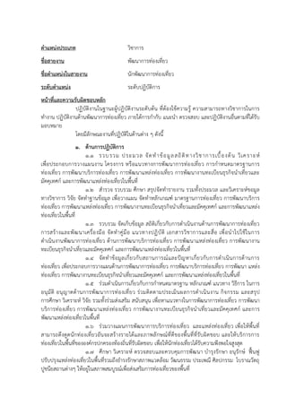 ตาแหน่งประเภท วิชาการ
ชื่อสายงาน พัฒนาการท่องเที่ยว
ชื่อตาแหน่งในสายงาน นักพัฒนาการท่องเที่ยว
ระดับตาแหน่ง ระดับปฏิบัติการ
หน้าที่และความรับผิดชอบหลัก
ปฏิบัติงานในฐานะผู้ปฏิบัติงานระดับต้น ที่ต้องใช้ความรู้ ความสามารถทางวิชาการในการ
ทางาน ปฏิบัติงานด้านพัฒนาการท่องเที่ยว ภายใต้การกากับ แนะนา ตรวจสอบ และปฏิบัติงานอื่นตามที่ได้รับ
มอบหมาย
โดยมีลักษณะงานที่ปฏิบัติในด้านต่าง ๆ ดังนี้
1. ด้านการปฏิบัติการ
1.1 รวบรวม ประมวล จัดทาข้อมูลสถิติทางวิชาการเบื้องต้น วิเคราะห์
เพื่อประกอบการวางแผนงาน โครงการ หรือแนวทางการพัฒนาการท่องเที่ยว การกาหนดมาตรฐานการ
ท่องเที่ยว การพัฒนาบริการท่องเที่ยว การพัฒนาแหล่งท่องเที่ยว การพัฒนางานทะเบียนธุรกิจนาเที่ยวและ
มัคคุเทศก์ และการพัฒนาแหล่งท่องเที่ยวในพื้นที่
1.2 สารวจ รวบรวม ศึกษา สรุปจัดทารายงาน รวมทั้งประมวล และวิเคราะห์ขอมูล
ทางวิชาการ วิจัย จัดทาฐานข้อมูล เพื่อวางแผน จัดทาหลักเกณฑ์ มาตรฐานการท่องเที่ยว การพัฒนาบริการ
ท่องเที่ยว การพัฒนาแหล่งท่องเที่ยว การพัฒนางานทะเบียนธุรกิจนาเที่ยวและมัคคุเทศก์ และการพัฒนาแหล่ง
ท่องเที่ยวในพื้นที่
1.3 รวบรวม จัดเก็บข้อมูล สถิติเกี่ยวกับการดาเนินงานด้านการพัฒนาการท่องเที่ยว
การสร้างและพัฒนาเครื่องมือ จัดทาคู่มือ แนวทางปฏิบัติ เอกสารวิชาการและสื่อ เพื่อนาไปใช้ในการ
ดาเนินงานพัฒนาการท่องเที่ยว ด้านการพัฒนาบริการท่องเที่ยว การพัฒนาแหล่งท่องเที่ยว การพัฒนางาน
ทะเบียนธุรกิจนาเที่ยวและมัคคุเทศก์ และการพัฒนาแหล่งท่องเที่ยวในพื้นที่
1.4 จัดทาข้อมูลเกี่ยวกับสถานการณ์และปัญหาเกี่ยวกับการดาเนินการด้านการ
ท่องเที่ยว เพื่อประกอบการวางแผนด้านการพัฒนาการท่องเที่ยว การพัฒนาบริการท่องเที่ยว การพัฒนา แหล่ง
ท่องเที่ยว การพัฒนางานทะเบียนธุรกิจนาเที่ยวและมัคคุเทศก์ และการพัฒนาแหล่งท่องเที่ยวในพื้นที่
1.5 ร่วมดาเนินการเกี่ยวกับการกาหนดมาตรฐาน หลักเกณฑ์ แนวทาง วิธีการ ในการ
อนุมัติ อนุญาตด้านการพัฒนาการท่องเที่ยว ร่วมติดตามประเมินผลการดาเนินงาน กิจกรรม และสรุป
การศึกษา วิเคราะห์ วิจัย รวมทั้งร่วมส่งเสริม สนับสนุน เพื่อหาแนวทางในการพัฒนาการท่องเที่ยว การพัฒนา
บริการท่องเที่ยว การพัฒนาแหล่งท่องเที่ยว การพัฒนางานทะเบียนธุรกิจนาเที่ยวและมัคคุเทศก์ และการ
พัฒนาแหล่งท่องเที่ยวในพื้นที่
1.6 ร่วมวางแผนการพัฒนาการบริการท่องเที่ยว และแหล่งท่องเที่ยว เพื่อให้พื้นที่
สามารถดึงดูดนักท่องเที่ยวอันจะสร้างรายได้และภาพลักษณ์ที่ดีของพื้นที่ที่รับผิดชอบ และให้บริการการ
ท่องเที่ยวในพื้นที่ขององค์กรปกครองท้องถิ่นที่รับผิดชอบ เพื่อให้นักท่องเที่ยวได้รับความพึงพอใจสูงสุด
1.7 ศึกษา วิเคราะห์ ตรวจสอบและควบคุมการพัฒนา บารุงรักษา อนุรักษ์ ฟื้นฟู
ปรับปรุงแหล่งท่องเที่ยวในพื้นที่รวมถึงธารงรักษาสภาพแวดล้อม วัฒนธรรม ประเพณี ศิลปกรรม โบราณวัตถุ
ปูชนียสถานต่างๆ ให้อยู่ในสภาพสมบูรณ์เพื่อส่งเสริมการท่องเที่ยวของพื้นที่
 