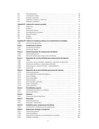 iv
330	 Precalentamiento . .  .  .  .  .  .  .  .  .  .  .  .  .  .  .  .  .  .  .  .  .  .  .  .  .  .  .  .  .  .  .  .  .  .  .  .  .  .  .  .  .  .  .  .  .  .  .  .  .  .  .  .  .  . 	 68
331	 Tratamiento térmico .  .  .  .  .  .  .  .  .  .  .  .  .  .  .  .  .  .  .  .  .  .  .  .  .  .  .  .  .  .  .  .  .  .  .  .  .  .  .  .  .  .  .  .  .  .  .  .  .  .  .  . 	 68
332	 Curvado y formado . .  .  .  .  .  .  .  .  .  .  .  .  .  .  .  .  .  .  .  .  .  .  .  .  .  .  .  .  .  .  .  .  .  .  .  .  .  .  .  .  .  .  .  .  .  .  .  .  .  .  .  . 	 73
333	 Soldadura “brazing” y “soldering” .  .  .  .  .  .  .  .  .  .  .  .  .  .  .  .  .  .  .  .  .  .  .  .  .  .  .  .  .  .  .  .  .  .  .  .  .  .  .  .  . 	 74
335	 Montaje e instalación .  .  .  .  .  .  .  .  .  .  .  .  .  .  .  .  .  .  .  .  .  .  .  .  .  .  .  .  .  .  .  .  .  .  .  .  .  .  .  .  .  .  .  .  .  .  .  .  .  .  . 	 74
Capítulo vi 	 inspección, examen y prueba  .  .  .  .  .  .  .  .  .  .  .  .  .  .  .  .  .  .  .  .  .  .  .  .  .  .  .  .  .  .  .  .  .  .  .  .  .  .  .  .  . 	 76
340	 Inspección  .  .  .  .  .  .  .  .  .  .  .  .  .  .  .  .  .  .  .  .  .  .  .  .  .  .  .  .  .  .  .  .  .  .  .  .  .  .  .  .  .  .  .  .  .  .  .  .  .  .  .  .  .  .  .  .  .  .  .  . 	 76
341	 Examen .  .  .  .  .  .  .  .  .  .  .  .  .  .  .  .  .  .  .  .  .  .  .  .  .  .  .  .  .  .  .  .  .  .  .  .  .  .  .  .  .  .  .  .  .  .  .  .  .  .  .  .  .  .  .  .  .  .  .  .  .  .  . 	 76
342	 Personal de examen . .  .  .  .  .  .  .  .  .  .  .  .  .  .  .  .  .  .  .  .  .  .  .  .  .  .  .  .  .  .  .  .  .  .  .  .  .  .  .  .  .  .  .  .  .  .  .  .  .  .  .  . 	 83
343	 Procedimientos de examen .  .  .  .  .  .  .  .  .  .  .  .  .  .  .  .  .  .  .  .  .  .  .  .  .  .  .  .  .  .  .  .  .  .  .  .  .  .  .  .  .  .  .  .  .  . 	 83
344	 Tipos de examen .  .  .  .  .  .  .  .  .  .  .  .  .  .  .  .  .  .  .  .  .  .  .  .  .  .  .  .  .  .  .  .  .  .  .  .  .  .  .  .  .  .  .  .  .  .  .  .  .  .  .  .  .  .  . 	 83
345	 Pruebas .  .  .  .  .  .  .  .  .  .  .  .  .  .  .  .  .  .  .  .  .  .  .  .  .  .  .  .  .  .  .  .  .  .  .  .  .  .  .  .  .  .  .  .  .  .  .  .  .  .  .  .  .  .  .  .  .  .  .  .  .  .  . 	 84
346	 Registros .  .  .  .  .  .  .  .  .  .  .  .  .  .  .  .  .  .  .  .  .  .  .  .  .  .  .  .  .  .  .  .  .  .  .  .  .  .  .  .  .  .  .  .  .  .  .  .  .  .  .  .  .  .  .  .  .  .  .  .  .  . 	 87
Capítulo vii	tubería no metálica y tubería con revestimiento no metálico  .  .  .  .  .  .  .  .  .  .  . 	 88
A300	 Declaraciones generales .  .  .  .  .  .  .  .  .  .  .  .  .  .  .  .  .  .  .  .  .  .  .  .  .  .  .  .  .  .  .  .  .  .  .  .  .  .  .  .  .  .  .  .  .  .  .  .  . 	 88
Parte 1	 Condiciones y criterios .  .  .  .  .  .  .  .  .  .  .  .  .  .  .  .  .  .  .  .  .  .  .  .  .  .  .  .  .  .  .  .  .  .  .  .  .  .  .  .  .  .  .  .  .  .  .  . 	 88
A301	 Condiciones de diseño .  .  .  .  .  .  .  .  .  .  .  .  .  .  .  .  .  .  .  .  .  .  .  .  .  .  .  .  .  .  .  .  .  .  .  .  .  .  .  .  .  .  .  .  .  .  .  .  .  . 	 88
A302	 Criterios de diseño .  .  .  .  .  .  .  .  .  .  .  .  .  .  .  .  .  .  .  .  .  .  .  .  .  .  .  .  .  .  .  .  .  .  .  .  .  .  .  .  .  .  .  .  .  .  .  .  .  .  .  .  . 	 88
Parte 2 	 Diseño de presión de componentes de tubería .  .  .  .  .  .  .  .  .  .  .  .  .  .  .  .  .  .  .  .  .  .  .  .  . 	 90
A303	 Información general .  .  .  .  .  .  .  .  .  .  .  .  .  .  .  .  .  .  .  .  .  .  .  .  .  .  .  .  .  .  .  .  .  .  .  .  .  .  .  .  .  .  .  .  .  .  .  .  .  .  .  . 	 90
A304	 Diseño de presión para componentes de tuberías .  .  .  .  .  .  .  .  .  .  .  .  .  .  .  .  .  .  .  .  .  .  .  .  .  .  . 	 90
Parte 3 	 Requisitos de servicio de fluido para componentes de tuberías . .  .  .  .  .  .  .  .  . 	 91
A305	 Tubos . .  .  .  .  .  .  .  .  .  .  .  .  .  .  .  .  .  .  .  .  .  .  .  .  .  .  .  .  .  .  .  .  .  .  .  .  .  .  .  .  .  .  .  .  .  .  .  .  .  .  .  .  .  .  .  .  .  .  .  .  .  .  .  . 	 91
A306	 Accesorios, curvas, mitrados, soldaduras y conexiones en derivación .  .  .  .  .  .  .  .  .  . 	 92
A307 	 Válvulas no metálicas y componentes especiales .  .  .  .  .  .  .  .  .  .  .  .  .  .  .  .  .  .  .  .  .  .  .  .  .  .  .  . 	 92
A308 	 Bridas, blancos, asientos de bridas y empaquetaduras . .  .  .  .  .  .  .  .  .  .  .  .  .  .  .  .  .  .  .  .  .  .  . 	 92
A309 	 Empernado . .  .  .  .  .  .  .  .  .  .  .  .  .  .  .  .  .  .  .  .  .  .  .  .  .  .  .  .  .  .  .  .  .  .  .  .  .  .  .  .  .  .  .  .  .  .  .  .  .  .  .  .  .  .  .  .  .  .  . 	 92
Parte 4	 Requisitos de servicio de fluido para juntas de tuberías . .  .  .  .  .  .  .  .  .  .  .  .  .  .  .  . 	 93
A310 	 Información general .  .  .  .  .  .  .  .  .  .  .  .  .  .  .  .  .  .  .  .  .  .  .  .  .  .  .  .  .  .  .  .  .  .  .  .  .  .  .  .  .  .  .  .  .  .  .  .  .  .  .  . 	 93
A311 	 Juntas adhesivas en materiales plásticos  .  .  .  .  .  .  .  .  .  .  .  .  .  .  .  .  .  .  .  .  .  .  .  .  .  .  .  .  .  .  .  .  .  .  . 	 93
A312 	 Juntas bridadas . .  .  .  .  .  .  .  .  .  .  .  .  .  .  .  .  .  .  .  .  .  .  .  .  .  .  .  .  .  .  .  .  .  .  .  .  .  .  .  .  .  .  .  .  .  .  .  .  .  .  .  .  .  .  .  . 	 93
A313 	 Juntas expandidas .  .  .  .  .  .  .  .  .  .  .  .  .  .  .  .  .  .  .  .  .  .  .  .  .  .  .  .  .  .  .  .  .  .  .  .  .  .  .  .  .  .  .  .  .  .  .  .  .  .  .  .  .  . 	 93
A314 	 Juntas roscadas . .  .  .  .  .  .  .  .  .  .  .  .  .  .  .  .  .  .  .  .  .  .  .  .  .  .  .  .  .  .  .  .  .  .  .  .  .  .  .  .  .  .  .  .  .  .  .  .  .  .  .  .  .  .  .  . 	 93
A315 	 Juntas de tubos calibrados .  .  .  .  .  .  .  .  .  .  .  .  .  .  .  .  .  .  .  .  .  .  .  .  .  .  .  .  .  .  .  .  .  .  .  .  .  .  .  .  .  .  .  .  .  .  . 	 93
A316 	 Juntas calafateadas . .  .  .  .  .  .  .  .  .  .  .  .  .  .  .  .  .  .  .  .  .  .  .  .  .  .  .  .  .  .  .  .  .  .  .  .  .  .  .  .  .  .  .  .  .  .  .  .  .  .  .  .  . 	 93
A318 	 Juntas especiales  .  .  .  .  .  .  .  .  .  .  .  .  .  .  .  .  .  .  .  .  .  .  .  .  .  .  .  .  .  .  .  .  .  .  .  .  .  .  .  .  .  .  .  .  .  .  .  .  .  .  .  .  .  .  . 	 94
Parte 5 	 Flexibilidad y soporte . .  .  .  .  .  .  .  .  .  .  .  .  .  .  .  .  .  .  .  .  .  .  .  .  .  .  .  .  .  .  .  .  .  .  .  .  .  .  .  .  .  .  .  .  .  .  .  . 	 94
A319 	 Flexibilidad de tuberías no metálicas .  .  .  .  .  .  .  .  .  .  .  .  .  .  .  .  .  .  .  .  .  .  .  .  .  .  .  .  .  .  .  .  .  .  .  .  .  . 	 94
A321 	 Soportes de tubería .  .  .  .  .  .  .  .  .  .  .  .  .  .  .  .  .  .  .  .  .  .  .  .  .  .  .  .  .  .  .  .  .  .  .  .  .  .  .  .  .  .  .  .  .  .  .  .  .  .  .  .  . 	 96
Parte 6 	 Sistemas .  .  .  .  .  .  .  .  .  .  .  .  .  .  .  .  .  .  .  .  .  .  .  .  .  .  .  .  .  .  .  .  .  .  .  .  .  .  .  .  .  .  .  .  .  .  .  .  .  .  .  .  .  .  .  .  .  .  .  .  . 	 96
A322 	 Sistemas de tubería específicos .  .  .  .  .  .  .  .  .  .  .  .  .  .  .  .  .  .  .  .  .  .  .  .  .  .  .  .  .  .  .  .  .  .  .  .  .  .  .  .  .  .  . 	 96
Parte 7 	 Materiales . .  .  .  .  .  .  .  .  .  .  .  .  .  .  .  .  .  .  .  .  .  .  .  .  .  .  .  .  .  .  .  .  .  .  .  .  .  .  .  .  .  .  .  .  .  .  .  .  .  .  .  .  .  .  .  .  .  .  . 	 96
A323	 Requisitos generales .  .  .  .  .  .  .  .  .  .  .  .  .  .  .  .  .  .  .  .  .  .  .  .  .  .  .  .  .  .  .  .  .  .  .  .  .  .  .  .  .  .  .  .  .  .  .  .  .  .  .  . 	 96
A325	 Materiales – Misceláneos .  .  .  .  .  .  .  .  .  .  .  .  .  .  .  .  .  .  .  .  .  .  .  .  .  .  .  .  .  .  .  .  .  .  .  .  .  .  .  .  .  .  .  .  .  .  .  . 	 97
Parte 8 	 Estándares para componentes de tubería .  .  .  .  .  .  .  .  .  .  .  .  .  .  .  .  .  .  .  .  .  .  .  .  .  .  .  .  .  . 	 98
A326	 Dimensiones y clasificaciones de componentes .  .  .  .  .  .  .  .  .  .  .  .  .  .  .  .  .  .  .  .  .  .  .  .  .  .  .  .  . 	 98
Parte 9 	 Fabricación, montaje e instalación . .  .  .  .  .  .  .  .  .  .  .  .  .  .  .  .  .  .  .  .  .  .  .  .  .  .  .  .  .  .  .  .  .  .  .  . 	 99
A327	 Información general .  .  .  .  .  .  .  .  .  .  .  .  .  .  .  .  .  .  .  .  .  .  .  .  .  .  .  .  .  .  .  .  .  .  .  .  .  .  .  .  .  .  .  .  .  .  .  .  .  .  .  . 	 99
A328	 Unión de plásticos . .  .  .  .  .  .  .  .  .  .  .  .  .  .  .  .  .  .  .  .  .  .  .  .  .  .  .  .  .  .  .  .  .  .  .  .  .  .  .  .  .  .  .  .  .  .  .  .  .  .  .  .  . 	 99
A329	 Fabricación de tuberías con recubrimiento no metálico .  .  .  .  .  .  .  .  .  .  .  .  .  .  .  .  .  .  .  .  .  . 	 105
A332 	 Doblado y formado . .  .  .  .  .  .  .  .  .  .  .  .  .  .  .  .  .  .  .  .  .  .  .  .  .  .  .  .  .  .  .  .  .  .  .  .  .  .  .  .  .  .  .  .  .  .  .  .  .  .  .  . 	 105
 