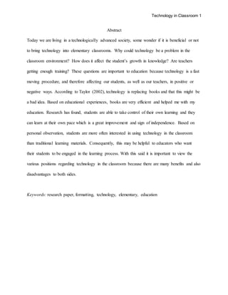 Technology in Classroom 1
Abstract
Today we are living in a technologically advanced society, some wonder if it is beneficial or not
to bring technology into elementary classrooms. Why could technology be a problem in the
classroom environment? How does it affect the student’s growth in knowledge? Are teachers
getting enough training? These questions are important to education because technology is a fast
moving procedure, and therefore affecting our students, as well as our teachers, in positive or
negative ways. According to Taylor (2002), technology is replacing books and that this might be
a bad idea. Based on educational experiences, books are very efficient and helped me with my
education. Research has found, students are able to take control of their own learning and they
can learn at their own pace which is a great improvement and sign of independence. Based on
personal observation, students are more often interested in using technology in the classroom
than traditional learning materials. Consequently, this may be helpful to educators who want
their students to be engaged in the learning process. With this said it is important to view the
various positions regarding technology in the classroom because there are many benefits and also
disadvantages to both sides.
Keywords: research paper, formatting, technology, elementary, education
 