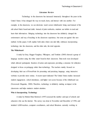 Technology in Classroom 2
Literature Review
Technology in the classroom has increased immensely throughout the years in the
United States. It has changed the way we teach, learn, and interact with one another. For
example, in the classroom, we see electronic touch screen whiteboards being used instead of the
old school black board and chalk. Instead of print textbooks, students use tablets to read and
learn their information. Bringing technology into the classroom has definitely changed the
environment and way of teaching in the classroom experience, but some are against this new
method. In this paper, I will explain both sides where one side fully embraces incorporating
technology into the classroom, and the other side, the total opposite.
The Whiteboard
A study by Gray, Hagger-Vaughan, Pilkington, and Tomkins (2005) showed a group of
language teachers using the white smart board in their classroom. Data tools were developed
which allowed participants freedom of action and expression providing a structure for reflection
designed to focus on pedagogy rather than technology. The teachers mainly focused on
developing their use of PowerPoint for presenting and practicing language, using interactive
websites to provide more variety. A recent report indicated The United States studies increased
student engagement, school attendance, and higher test scores because of the whiteboard use
(Newsweek Magazine, 2008). Therefore, technology is definitely making an impact in the
classrooms and helps maintain student attention.
Who is Incorporating Technology
A study by Market Data Retrieval (1997) assessed the number and type of schools and
educators who use the internet. The survey was done in November and December of 1996, and
included 6,000 teachers, computer coordinators, and school librarians currently working in
 