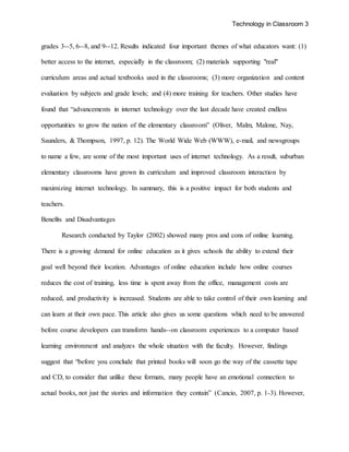 Technology in Classroom 3
grades 3--5, 6--8, and 9--12. Results indicated four important themes of what educators want: (1)
better access to the internet, especially in the classroom; (2) materials supporting "real"
curriculum areas and actual textbooks used in the classrooms; (3) more organization and content
evaluation by subjects and grade levels; and (4) more training for teachers. Other studies have
found that “advancements in internet technology over the last decade have created endless
opportunities to grow the nation of the elementary classroom” (Oliver, Malm, Malone, Nay,
Saunders, & Thompson, 1997, p. 12). The World Wide Web (WWW), e-mail, and newsgroups
to name a few, are some of the most important uses of internet technology. As a result, suburban
elementary classrooms have grown its curriculum and improved classroom interaction by
maximizing internet technology. In summary, this is a positive impact for both students and
teachers.
Benefits and Disadvantages
Research conducted by Taylor (2002) showed many pros and cons of online learning.
There is a growing demand for online education as it gives schools the ability to extend their
goal well beyond their location. Advantages of online education include how online courses
reduces the cost of training, less time is spent away from the office, management costs are
reduced, and productivity is increased. Students are able to take control of their own learning and
can learn at their own pace. This article also gives us some questions which need to be answered
before course developers can transform hands--on classroom experiences to a computer based
learning environment and analyzes the whole situation with the faculty. However, findings
suggest that “before you conclude that printed books will soon go the way of the cassette tape
and CD, to consider that unlike these formats, many people have an emotional connection to
actual books, not just the stories and information they contain” (Cancio, 2007, p. 1-3). However,
 