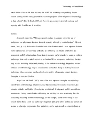 Technology in Classroom 4
much debate exists on this issue because “the belief that technology can positively impact
student learning has led many governments to create programs for the integration of technology
in their schools” (Hew & Brush, 2007, p.). Now, the government is involved, noticing and
agreeing with the difference it is making.
Barriers
A research states that, “Although research studies in education show that use of
technology can help student learning, its use is generally affected by certain barriers.” (Hew &
Brush, 2007, p. 226) A total of 123 barriers were found in these studies. Most important barriers
were: (a) resources, (b) knowledge and skills, (c) institution, (d) attitudes and beliefs, (e)
assessment, and (f) subject culture. Some lack of resources we’re technology, access to available
technology, time, and technical support as well as insufficient computers. Institutional barriers
may include: leadership and school planning. In the context of technology integration, teacher
attitudes toward technology may be conceptualized as teachers liking or disliking the use of
technology. Also, assessment can be defined as the activity of measuring student learning).
Strategies to overcome barriers
As per Hew and Brush (2007), some of the most important strategies are (a) having a
shared vision and technology integration plan, (b) overcoming the scarcity of resources, (c)
changing attitudes and beliefs, (d) conducting professional development, and (e) reconsidering
assessments. Having a shared vision of learning and teaching can serve as a driving force for
overcoming leadership barriers to technology use for example, found in their study of four
schools that a shared vision and technology integration plan gave school leaders and teachers an
avenue to coherently communicate how technology can be used, as well as a place to begin, a
 
