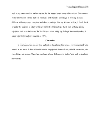 Technology in Classroom 6
tend to pay more attention and are excited for the lesson, based on my observations. You can see
by the information I found that it is beneficial and students’ knowledge is evolving in such
different and easier ways compared to before technology. For my literature review, I found that it
is harder for teachers to adapt to the new methods of technology, but it ends up being easier,
enjoyable, and more interactive for the children. After taking my findings into consideration, I
agree with the technology integration 100%.
Conclusion
In conclusion, you can see how technology has changed the school environment and what
impact it has made. It has increased student engagement in the lesson, student attendance, and
even higher test scores. There has also been a huge difference in student’s as well as teacher’s
productivity.
 