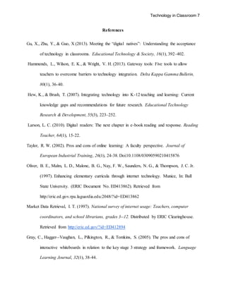 Technology in Classroom 7
References
Gu, X., Zhu, Y., & Guo, X (2013). Meeting the “digital natives”: Understanding the acceptance
of technology in classrooms. Educational Technology & Society, 16(1), 392–402.
Hammonds, L., Wilson, E. K., & Wright, V. H. (2013). Gateway tools: Five tools to allow
teachers to overcome barriers to technology integration. Delta Kappa Gamma Bulletin,
80(1), 36-40.
Hew, K., & Brush, T. (2007). Integrating technology into K-12 teaching and learning: Current
knowledge gaps and recommendations for future research. Educational Technology
Research & Development, 55(3), 223–252.
Larson, L. C. (2010). Digital readers: The next chapter in e-book reading and response. Reading
Teacher, 64(1), 15-22.
Taylor, R. W. (2002). Pros and cons of online learning: A faculty perspective. Journal of
European Industrial Training, 26(1), 24-38. Doi:10.1108/03090590210415876
Oliver, B. E., Malm, L. D., Malone, B. G., Nay, F. W., Saunders, N. G., & Thompson, J. C. Jr.
(1997). Enhancing elementary curricula through internet technology. Munice, In: Ball
State University. (ERIC Document No. ED413862). Retrieved from
http://eric.ed.gov.rpa.laguardia.edu:2048/?id=ED413862
Market Data Retrieval, I. T. (1997). National survey of internet usage: Teachers, computer
coordinators, and school librarians, grades 3--12. Distributed by ERIC Clearinghouse.
Retrieved from http://eric.ed.gov/?id=ED412894
Gray, C., Hagger--Vaughan, L., Pilkington, R., & Tomkins, S. (2005). The pros and cons of
interactive whiteboards in relation to the key stage 3 strategy and framework. Language
Learning Journal, 32(1), 38-44.
 