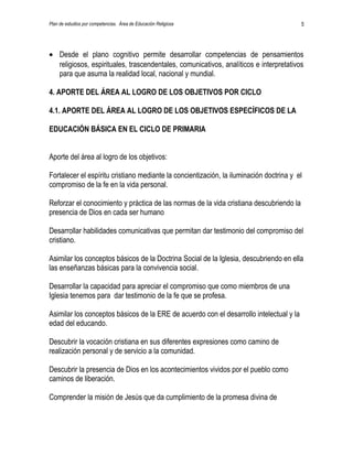 Plan de estudios por competencias. Área de Educación Religiosa                           5




• Desde el plano cognitivo permite desarrollar competencias de pensamientos
  religiosos, espirituales, trascendentales, comunicativos, analíticos e interpretativos
  para que asuma la realidad local, nacional y mundial.

4. APORTE DEL ÁREA AL LOGRO DE LOS OBJETIVOS POR CICLO

4.1. APORTE DEL ÁREA AL LOGRO DE LOS OBJETIVOS ESPECÍFICOS DE LA

EDUCACIÓN BÁSICA EN EL CICLO DE PRIMARIA


Aporte del área al logro de los objetivos:

Fortalecer el espíritu cristiano mediante la concientización, la iluminación doctrina y el
compromiso de la fe en la vida personal.

Reforzar el conocimiento y práctica de las normas de la vida cristiana descubriendo la
presencia de Dios en cada ser humano

Desarrollar habilidades comunicativas que permitan dar testimonio del compromiso del
cristiano.

Asimilar los conceptos básicos de la Doctrina Social de la Iglesia, descubriendo en ella
las enseñanzas básicas para la convivencia social.

Desarrollar la capacidad para apreciar el compromiso que como miembros de una
Iglesia tenemos para dar testimonio de la fe que se profesa.

Asimilar los conceptos básicos de la ERE de acuerdo con el desarrollo intelectual y la
edad del educando.

Descubrir la vocación cristiana en sus diferentes expresiones como camino de
realización personal y de servicio a la comunidad.

Descubrir la presencia de Dios en los acontecimientos vividos por el pueblo como
caminos de liberación.

Comprender la misión de Jesús que da cumplimiento de la promesa divina de
 
