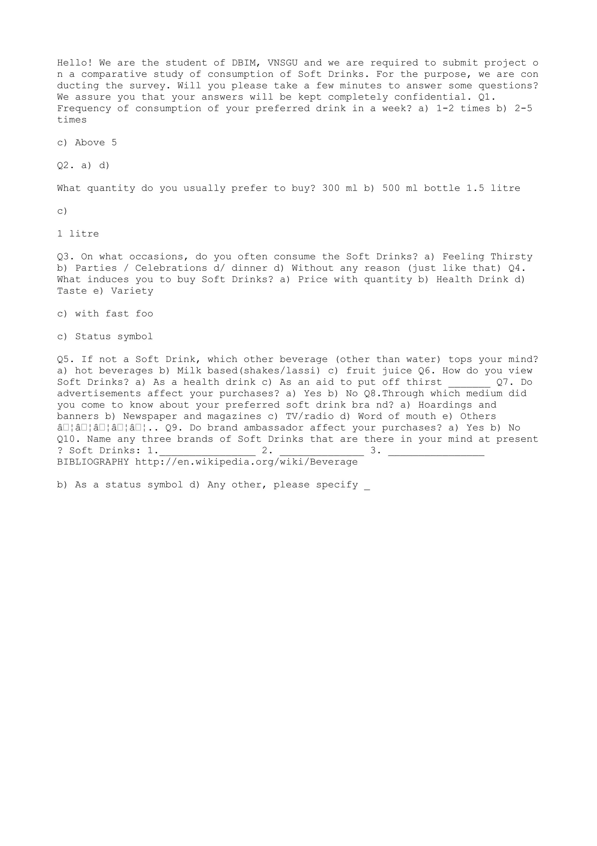 Hello! We are the student of DBIM, VNSGU and we are required to submit project o
n a comparative study of consumption of Soft Drinks. For the purpose, we are con
ducting the survey. Will you please take a few minutes to answer some questions?
We assure you that your answers will be kept completely confidential. Q1.
Frequency of consumption of your preferred drink in a week? a) 1-2 times b) 2-5
times

c) Above 5

Q2. a) d)

What quantity do you usually prefer to buy? 300 ml b) 500 ml bottle 1.5 litre

c)

1 litre

Q3. On what occasions, do you often consume the Soft Drinks? a) Feeling Thirsty
b) Parties / Celebrations d/ dinner d) Without any reason (just like that) Q4.
What induces you to buy Soft Drinks? a) Price with quantity b) Health Drink d)
Taste e) Variety

c) with fast foo

c) Status symbol

Q5. If not a Soft Drink, which other beverage (other than water) tops your mind?
a) hot beverages b) Milk based(shakes/lassi) c) fruit juice Q6. How do you view
Soft Drinks? a) As a health drink c) As an aid to put off thirst _______ Q7. Do
advertisements affect your purchases? a) Yes b) No Q8.Through which medium did
you come to know about your preferred soft drink bra nd? a) Hoardings and
banners b) Newspaper and magazines c) TV/radio d) Word of mouth e) Others
â€¦â€¦â€¦â€¦â€¦.. Q9. Do brand ambassador affect your purchases? a) Yes b) No
Q10. Name any three brands of Soft Drinks that are there in your mind at present
? Soft Drinks: 1.________________ 2. ______________ 3. ________________
BIBLIOGRAPHY http://en.wikipedia.org/wiki/Beverage

b) As a status symbol d) Any other, please specify _
 