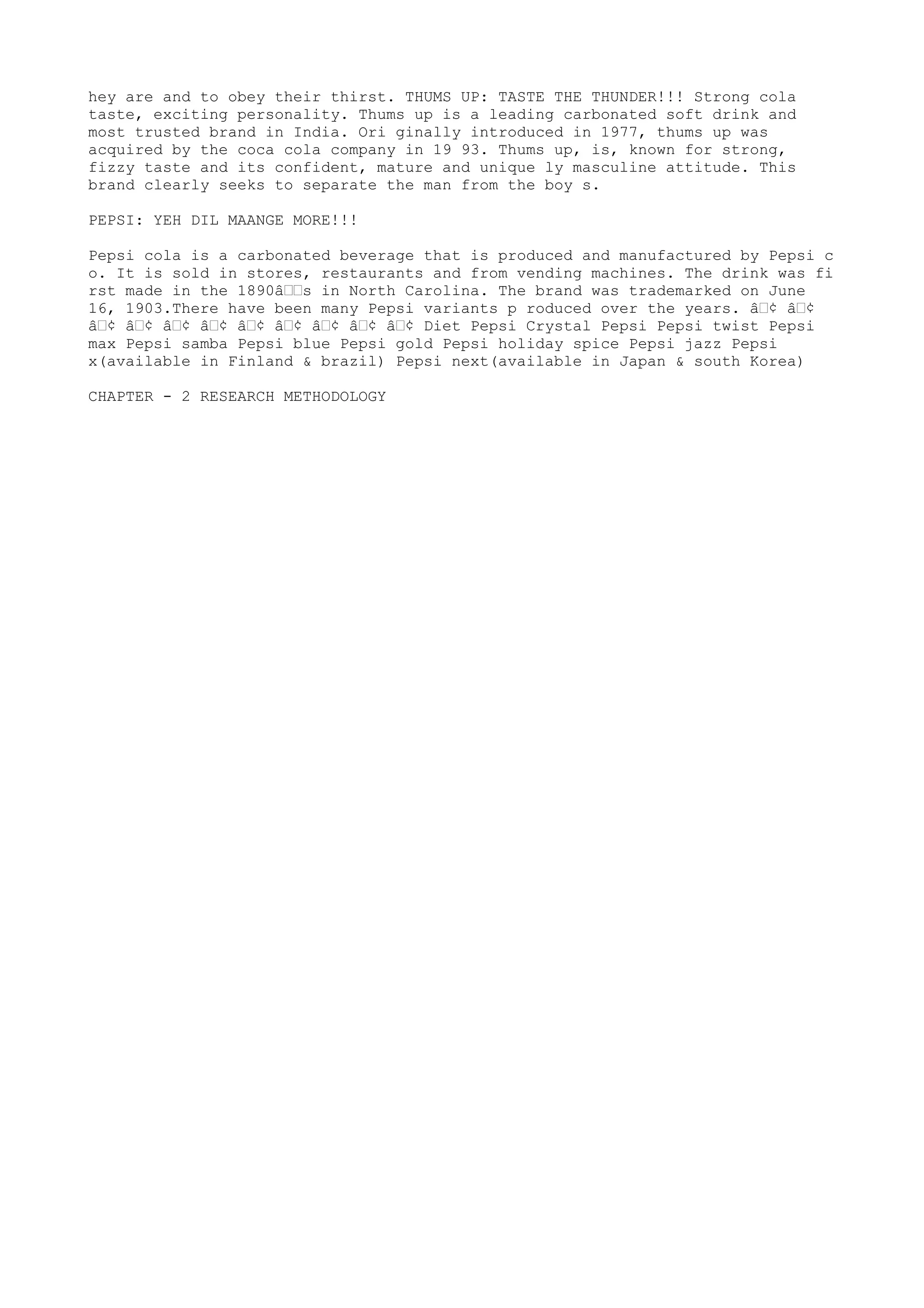 hey are and to obey their thirst. THUMS UP: TASTE THE THUNDER!!! Strong cola
taste, exciting personality. Thums up is a leading carbonated soft drink and
most trusted brand in India. Ori ginally introduced in 1977, thums up was
acquired by the coca cola company in 19 93. Thums up, is, known for strong,
fizzy taste and its confident, mature and unique ly masculine attitude. This
brand clearly seeks to separate the man from the boy s.

PEPSI: YEH DIL MAANGE MORE!!!

Pepsi cola is a carbonated beverage that is produced and manufactured by Pepsi c
o. It is sold in stores, restaurants and from vending machines. The drink was fi
rst made in the 1890â€€s in North Carolina. The brand was trademarked on June
16, 1903.There have been many Pepsi variants p roduced over the years. â€¢ â€¢
â€¢ â€¢ â€¢ â€¢ â€¢ â€¢ â€¢ â€¢ â€¢ Diet Pepsi Crystal Pepsi Pepsi twist Pepsi
max Pepsi samba Pepsi blue Pepsi gold Pepsi holiday spice Pepsi jazz Pepsi
x(available in Finland & brazil) Pepsi next(available in Japan & south Korea)

CHAPTER - 2 RESEARCH METHODOLOGY
 