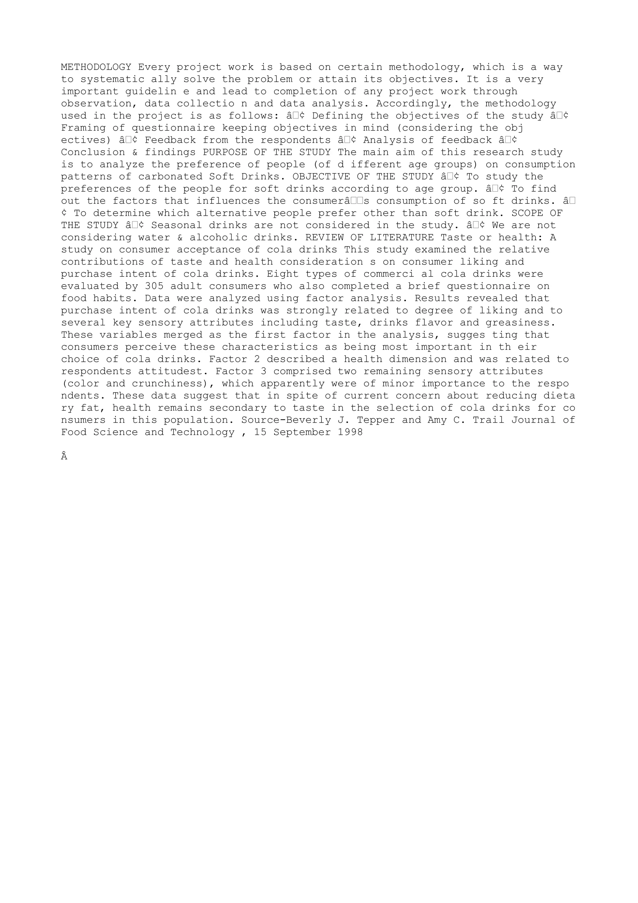 METHODOLOGY Every project work is based on certain methodology, which is a way
to systematic ally solve the problem or attain its objectives. It is a very
important guidelin e and lead to completion of any project work through
observation, data collectio n and data analysis. Accordingly, the methodology
used in the project is as follows: â€¢ Defining the objectives of the study â€¢
Framing of questionnaire keeping objectives in mind (considering the obj
ectives) â€¢ Feedback from the respondents â€¢ Analysis of feedback â€¢
Conclusion & findings PURPOSE OF THE STUDY The main aim of this research study
is to analyze the preference of people (of d ifferent age groups) on consumption
patterns of carbonated Soft Drinks. OBJECTIVE OF THE STUDY â€¢ To study the
preferences of the people for soft drinks according to age group. â€¢ To find
out the factors that influences the consumerâ€€s consumption of so ft drinks. â€
¢ To determine which alternative people prefer other than soft drink. SCOPE OF
THE STUDY â€¢ Seasonal drinks are not considered in the study. â€¢ We are not
considering water & alcoholic drinks. REVIEW OF LITERATURE Taste or health: A
study on consumer acceptance of cola drinks This study examined the relative
contributions of taste and health consideration s on consumer liking and
purchase intent of cola drinks. Eight types of commerci al cola drinks were
evaluated by 305 adult consumers who also completed a brief questionnaire on
food habits. Data were analyzed using factor analysis. Results revealed that
purchase intent of cola drinks was strongly related to degree of liking and to
several key sensory attributes including taste, drinks flavor and greasiness.
These variables merged as the first factor in the analysis, sugges ting that
consumers perceive these characteristics as being most important in th eir
choice of cola drinks. Factor 2 described a health dimension and was related to
respondents attitudest. Factor 3 comprised two remaining sensory attributes
(color and crunchiness), which apparently were of minor importance to the respo
ndents. These data suggest that in spite of current concern about reducing dieta
ry fat, health remains secondary to taste in the selection of cola drinks for co
nsumers in this population. Source-Beverly J. Tepper and Amy C. Trail Journal of
Food Science and Technology , 15 September 1998

Â
 