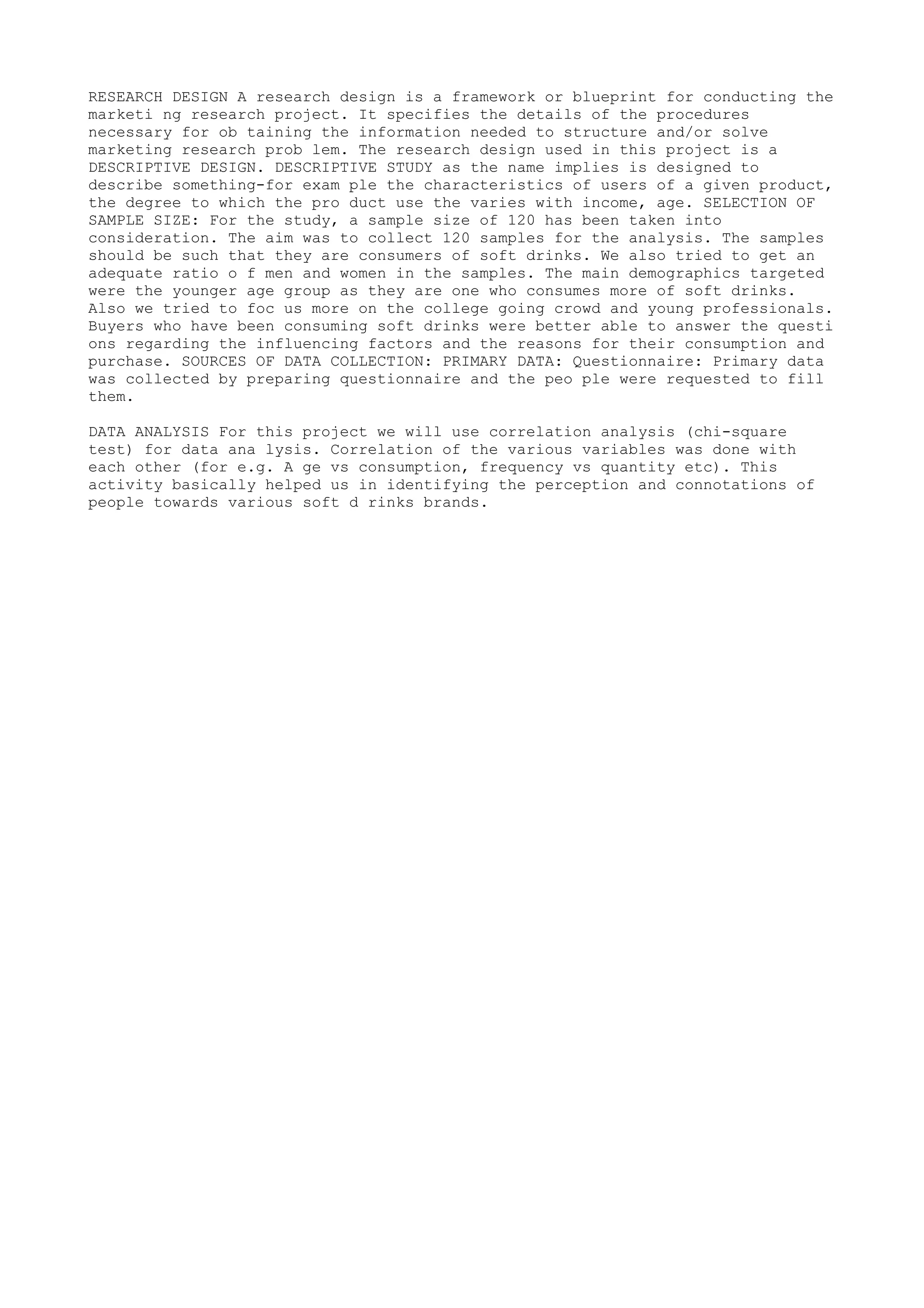 RESEARCH DESIGN A research design is a framework or blueprint for conducting the
marketi ng research project. It specifies the details of the procedures
necessary for ob taining the information needed to structure and/or solve
marketing research prob lem. The research design used in this project is a
DESCRIPTIVE DESIGN. DESCRIPTIVE STUDY as the name implies is designed to
describe something-for exam ple the characteristics of users of a given product,
the degree to which the pro duct use the varies with income, age. SELECTION OF
SAMPLE SIZE: For the study, a sample size of 120 has been taken into
consideration. The aim was to collect 120 samples for the analysis. The samples
should be such that they are consumers of soft drinks. We also tried to get an
adequate ratio o f men and women in the samples. The main demographics targeted
were the younger age group as they are one who consumes more of soft drinks.
Also we tried to foc us more on the college going crowd and young professionals.
Buyers who have been consuming soft drinks were better able to answer the questi
ons regarding the influencing factors and the reasons for their consumption and
purchase. SOURCES OF DATA COLLECTION: PRIMARY DATA: Questionnaire: Primary data
was collected by preparing questionnaire and the peo ple were requested to fill
them.

DATA ANALYSIS For this project we will use correlation analysis (chi-square
test) for data ana lysis. Correlation of the various variables was done with
each other (for e.g. A ge vs consumption, frequency vs quantity etc). This
activity basically helped us in identifying the perception and connotations of
people towards various soft d rinks brands.
 