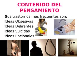 CONTENIDO DEL
PENSAMIENTO
Sus trastornos más frecuentes son:
Ideas Obsesivas
Ideas Delirantes
Ideas Suicidas
Ideas Racionales
 