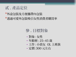 貳 . 產品定位
• 對象 : 女性
• 年齡層 : 25~45 歲
• 工作 : 小資女 OL 上班族
• 定價 :300 元左右
*外盒包裝及方便攜帶內包裝
*透過可愛外包裝吸引女性消費者購買率
參 . 目標對象
 
