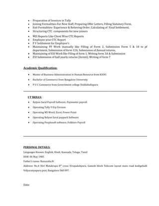 • Preparation of Invoices in Tally
• Joining Formalities-For New Staff, Preparing Offer Letters, Filling Statutory Form,
• Exit Formalities- Experience & Relieving Order, Calculating of Final Settlement,
• Structuring CTC components for new joiners
• MIS Reports Like Client Wise CTC Reports
• Employee wise CTC Report
• P F Settlement for Employee’s
• Maintaining PF Work manually like Filling of Form 2, Submission Form 5 & 10 to pf
department, Submission of form 12A, Submission of Annual returns,
• Maintaining of ESI Work like Filing of form 1, Writing form 3A & Submission
• ESI Submission of half yearly returns (form6), Writing of form 7
Academic Qualification:
• Master of Business Administration in Human Resource from KSOU.
• Bachelor of Commerce from Bangalore University
• P U C Commerce from Government college Doddaballapura
___________________________________________________________________________________________________________
I T SKILLS:
• Relyon Saral Payroll Software, Paymaster payroll.
• Operating Tally 9 Erp Version
• Operating MS Word, Excel, Power Point
• Operating Relyon Saral paypack Software
• Operating Peoplesoft software, Folklore Payroll
___________________________________________________________________________________________________________
PERSONAL DETAILS:
Languages Known: English, Hindi, Kannada, Telugu, Tamil
DOB: 06 May 1985
Father’s name: Ramaiaha.N
Address: No.4 Shri Matakrupa 8th
cross Virupakshpura, Ganesh block Telecom layout main road kodigehalli
Vidyaranyapura post, Bangalore 560 097.
Date:
 