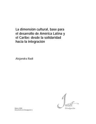 La dimensión cultural, base para
 el desarrollo de América Latina y
 el Caribe: desde la solidaridad
 hacia la integración



 Alejandra Radl




Marzo 2000                           (MZYPKEGM›R
Documento de Divulgación 6
 