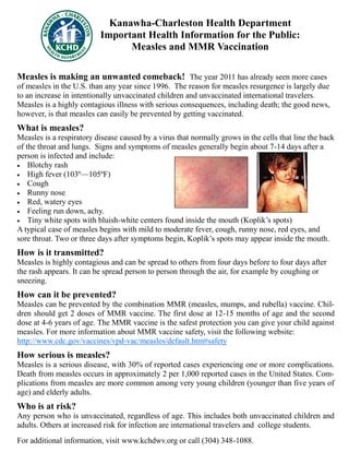 Kanawha-Charleston Health Department
Important Health Information for the Public:
Measles and MMR Vaccination
Measles is making an unwanted comeback! The year 2011 has already seen more cases
of measles in the U.S. than any year since 1996. The reason for measles resurgence is largely due
to an increase in intentionally unvaccinated children and unvaccinated international travelers.
Measles is a highly contagious illness with serious consequences, including death; the good news,
however, is that measles can easily be prevented by getting vaccinated.
What is measles?
Measles is a respiratory disease caused by a virus that normally grows in the cells that line the back
of the throat and lungs. Signs and symptoms of measles generally begin about 7-14 days after a
person is infected and include:
 Blotchy rash
 High fever (103º—105ºF)
 Cough
 Runny nose
 Red, watery eyes
 Feeling run down, achy.
 Tiny white spots with bluish-white centers found inside the mouth (Koplik’s spots)
A typical case of measles begins with mild to moderate fever, cough, runny nose, red eyes, and
sore throat. Two or three days after symptoms begin, Koplik’s spots may appear inside the mouth.
How is it transmitted?
Measles is highly contagious and can be spread to others from four days before to four days after
the rash appears. It can be spread person to person through the air, for example by coughing or
sneezing.
How can it be prevented?
Measles can be prevented by the combination MMR (measles, mumps, and rubella) vaccine. Chil-
dren should get 2 doses of MMR vaccine. The first dose at 12-15 months of age and the second
dose at 4-6 years of age. The MMR vaccine is the safest protection you can give your child against
measles. For more information about MMR vaccine safety, visit the following website:
http://www.cdc.gov/vaccines/vpd-vac/measles/default.htm#safety
How serious is measles?
Measles is a serious disease, with 30% of reported cases experiencing one or more complications.
Death from measles occurs in approximately 2 per 1,000 reported cases in the United States. Com-
plications from measles are more common among very young children (younger than five years of
age) and elderly adults.
Who is at risk?
Any person who is unvaccinated, regardless of age. This includes both unvaccinated children and
adults. Others at increased risk for infection are international travelers and college students.
For additional information, visit www.kchdwv.org or call (304) 348-1088.
 