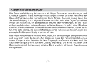 Allgemeine Beschreibung
Die Sauerstoffsättigung ist ein sehr wichtiger Parameter des Atmungs- und
Kreislauf-Systems. Viele Atemwegserkrankungen können zu einer Abnahme der
Sauerstoffsättigung des menschlichen Bluts führen. Darüber hinaus kann die
Sauerstoffsättigung durch folgende Faktoren reduziert sein: eine Organ-Dysfunktion
infolge von Anästhesie, ein postoperatives Trauma oder Verletzungen, die als Folge
einiger medizinischen Untersuchungen auftreten können. In solch einer Situation
kann es zu Benommenheit, Schwächeanfällen und Erbrechen kommen. Daher ist es
für Ärzte sehr wichtig, die Sauerstoffsättigung eines Patienten zu kennen, damit sie
eventuelle Probleme rechtzeitig erkennen können.
Das Finger-Pulsoximeter ri-fox N ist klein, mobil, hat einen geringen Energieverbrauch
und lässt sich leicht bedienen. Zur Diagnose muss der Patient lediglich einen
seiner Finger in den fotoelektrischen Fingerspitzen-Sensor stecken, und die
Sauerstoffsättigung wird auf dem Display angezeigt. Die hohe Präzision und
Reproduzierbarkeit der Messung mit dem Gerät wurde in klinischen Experimenten
nachgewiesen.
- 1 -
 