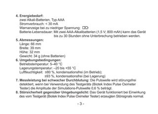 4. Energiebedarf:
zwei Alkali-Batterien, Typ AAA
Stromverbrauch: < 30 mA
Warnanzeige bei zu niedriger Spannung:
Batterie-Lebensdauer: Mit zwei AAA-Alkalibatterien (1,5 V; 800 mAh) kann das Gerät
bis zu 30 Stunden ohne Unterbrechung betrieben werden.
5. Abmessungen:
Länge: 66 mm
Breite: 39 mm
Höhe: 32 mm
Gewicht: 34 g (ohne Batterien)
6. Umgebungsbedingungen:
Betriebstemperatur: 5–40 °C
Lagerungstemperatur: –20 bis +55 °C
Luftfeuchtigkeit: ≤80 %, kondensationsfrei (im Betrieb);
≤93 %, kondensationsfrei (bei Lagerung)
7. Messleistung bei schwacher Durchblutung: Die Pulswelle wird störungsfrei
detektiert, wenn bei Verwendung des Testgeräts (Biotek Index Pulse Oximeter
Tester) die Amplitude der Simulations-Pulswelle 0,6 % beträgt.
8. Störsicherheit gegenüber Umgebungslicht: Das Gerät funktioniert bei Einwirkung
des vom Testgerät (Biotek Index Pulse Oximeter Tester) erzeugten Störsignals normal.
- 3 -
 