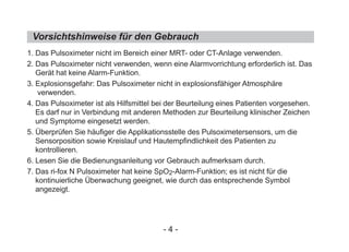 Vorsichtshinweise für den Gebrauch
1. Das Pulsoximeter nicht im Bereich einer MRT- oder CT-Anlage verwenden.
2. Das Pulsoximeter nicht verwenden, wenn eine Alarmvorrichtung erforderlich ist. Das
Gerät hat keine Alarm-Funktion.
3. Explosionsgefahr: Das Pulsoximeter nicht in explosionsfähiger Atmosphäre
verwenden.
4. Das Pulsoximeter ist als Hilfsmittel bei der Beurteilung eines Patienten vorgesehen.
Es darf nur in Verbindung mit anderen Methoden zur Beurteilung klinischer Zeichen
und Symptome eingesetzt werden.
5. Überprüfen Sie häufiger die Applikationsstelle des Pulsoximetersensors, um die
Sensorposition sowie Kreislauf und Hautempfindlichkeit des Patienten zu
kontrollieren.
6. Lesen Sie die Bedienungsanleitung vor Gebrauch aufmerksam durch.
7. Das ri-fox N Pulsoximeter hat keine SpO2-Alarm-Funktion; es ist nicht für die
kontinuierliche Überwachung geeignet, wie durch das entsprechende Symbol
angezeigt.
- 4 -
 
